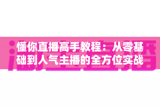 懂你直播高手教程：从零基础到人气主播的全方位实战指南