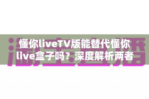 懂你liveTV版能替代懂你live盒子吗?深度解析两者差异与最佳选择方案 懂你liveTV版能替代懂你live盒子吗?深度解析两者差异与最佳选择方案