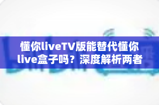 懂你liveTV版能替代懂你live盒子吗?深度解析两者差异与最佳选择方案 懂你liveTV版能替代懂你live盒子吗?深度解析两者差异与最佳选择方案