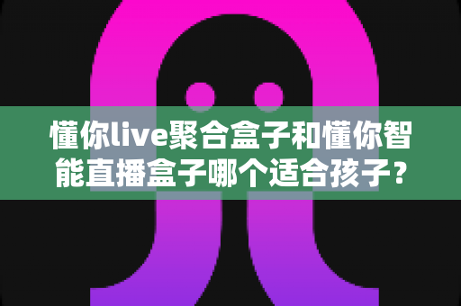 懂你live聚合盒子和懂你智能直播盒子哪个适合孩子?家长必读的选购全攻略 懂你live聚合盒子和懂你智能直播盒子哪个适合孩子?家长必读的选购全攻略