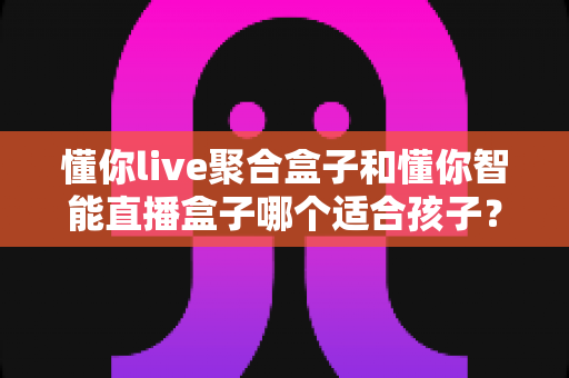 懂你live聚合盒子和懂你智能直播盒子哪个适合孩子?家长必读的选购全攻略 懂你live聚合盒子和懂你智能直播盒子哪个适合孩子?家长必读的选购全攻略