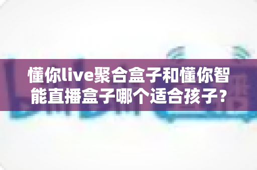 懂你live聚合盒子和懂你智能直播盒子哪个适合孩子？家长必读的选购全攻略