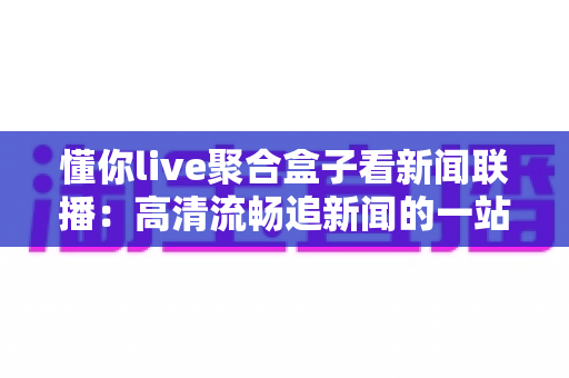 懂你live聚合盒子看新闻联播：高清流畅追新闻的一站式观看指南