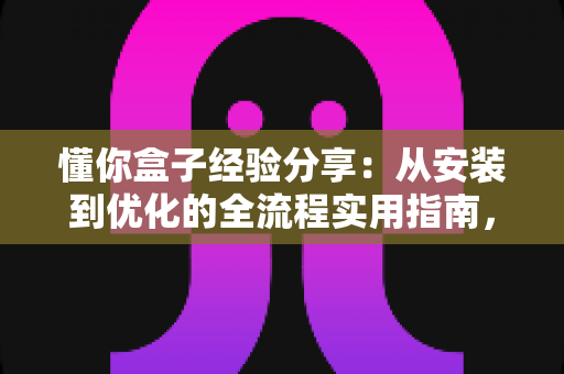 懂你盒子经验分享：从安装到优化的全流程实用指南，助你轻松玩转大屏观影新体验