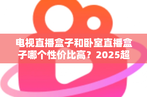 电视直播盒子和卧室直播盒子哪个性价比高?2025超全选购攻略,帮你把钱花在刀刃上 电视直播盒子和卧室直播盒子哪个性价比高?2025超全选购攻略,帮你把钱花在刀刃上