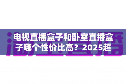 电视直播盒子和卧室直播盒子哪个性价比高？2025超全选购攻略，帮你把钱花在刀刃上
