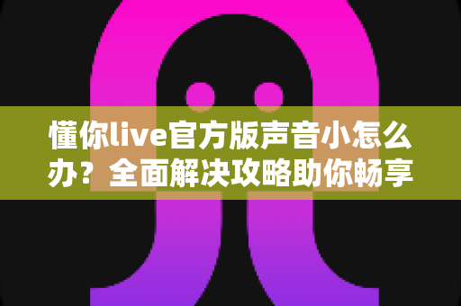 懂你live官方版声音小怎么办？全面解决攻略助你畅享清晰音质
