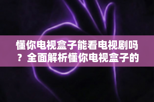 懂你电视盒子能看电视剧吗?全面解析懂你电视盒子的追剧能力与实用观看指南 懂你电视盒子能看电视剧吗?全面解析懂你电视盒子的追剧能力与实用观看指南