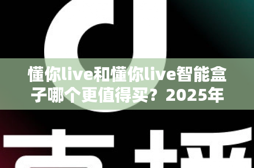 懂你live和懂你live智能盒子哪个更值得买？2025年超详细选购对比指南，看完不再纠结！