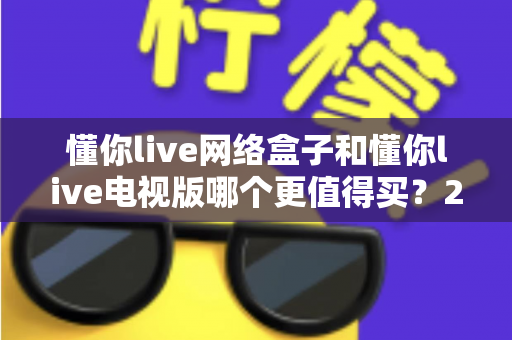 懂你live网络盒子和懂你live电视版哪个更值得买?2025最全对比评测与选购指南 懂你live网络盒子和懂你live电视版哪个更值得买?2025最全对比评测与选购指南