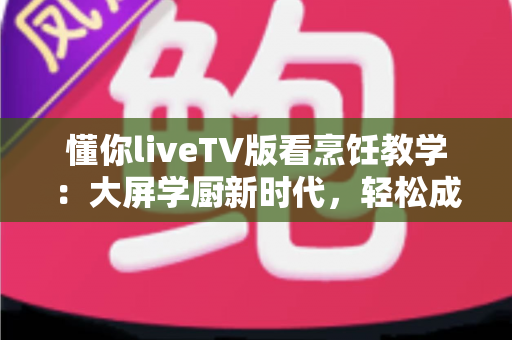懂你liveTV版看烹饪教学：大屏学厨新时代，轻松成为家庭美食达人