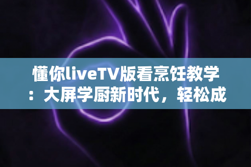 懂你liveTV版看烹饪教学：大屏学厨新时代，轻松成为家庭美食达人