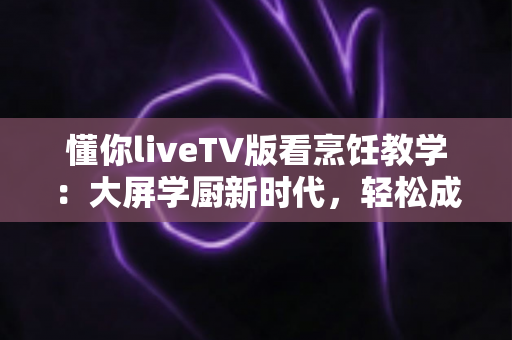 懂你liveTV版看烹饪教学：大屏学厨新时代，轻松成为家庭美食达人
