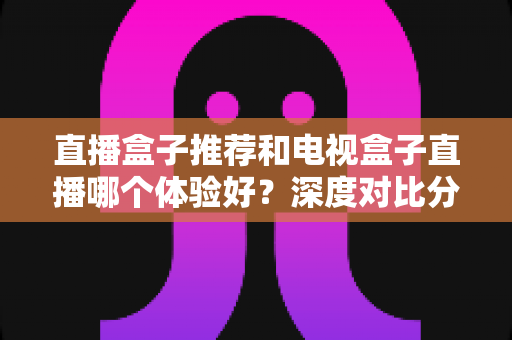 直播盒子推荐和电视盒子直播哪个体验好？深度对比分析与选购指南