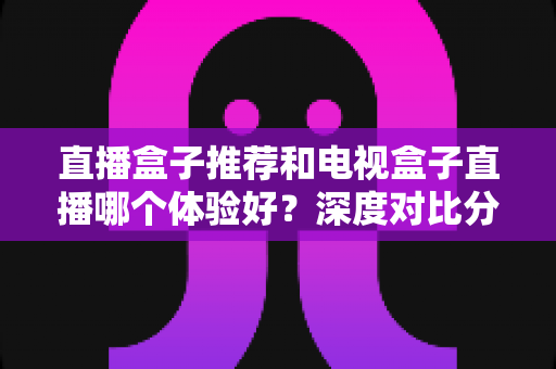 直播盒子推荐和电视盒子直播哪个体验好？深度对比分析与选购指南