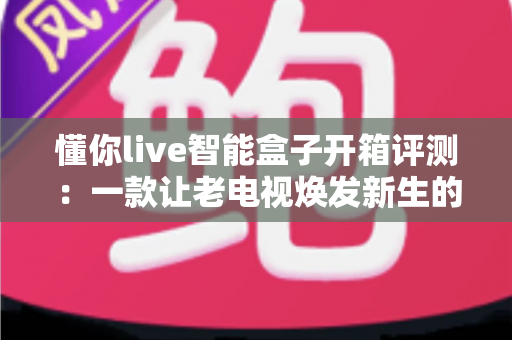懂你live智能盒子开箱评测：一款让老电视焕发新生的家庭影音神器深度实测