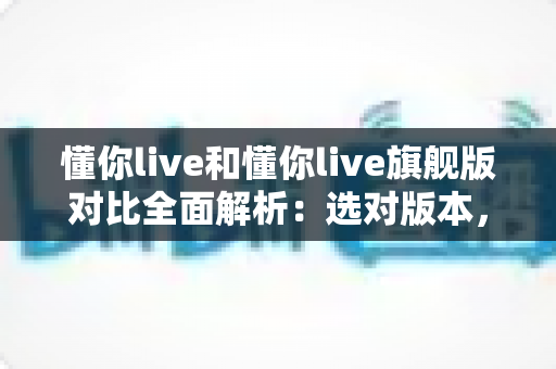懂你live和懂你live旗舰版对比全面解析：选对版本，让英语学习事半功倍