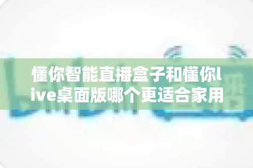 懂你智能直播盒子和懂你live桌面版哪个更适合家用?2025家用直播设备全方位选购指南 懂你智能直播盒子和懂你live桌面版哪个更适合家用?2025家用直播设备全方位选购指南