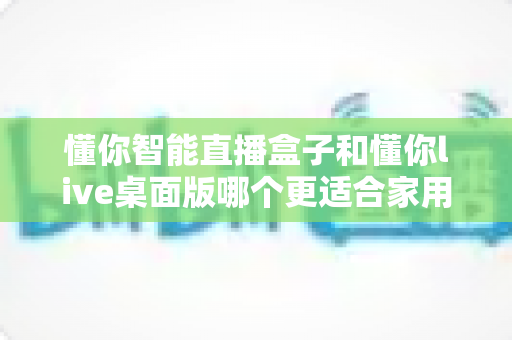 懂你智能直播盒子和懂你live桌面版哪个更适合家用？2025家用直播设备全方位选购指南