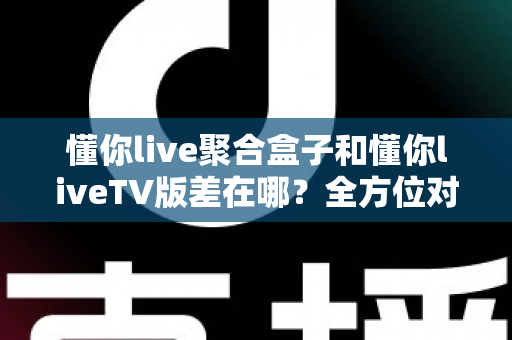 懂你live聚合盒子和懂你liveTV版差在哪？全方位对比解析帮你选对不踩坑