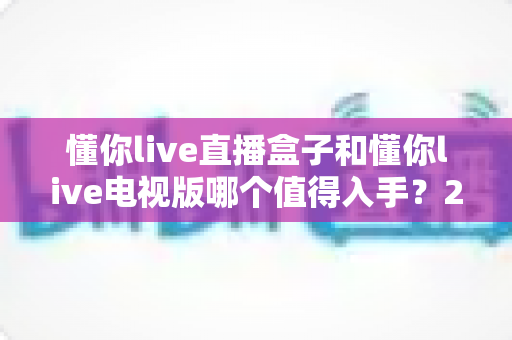 懂你live直播盒子和懂你live电视版哪个值得入手？2025年最全选购对比指南，帮你一步到位不踩坑