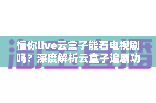 懂你live云盒子能看电视剧吗?深度解析云盒子追剧功能与实用指南 懂你live云盒子能看电视剧吗?深度解析云盒子追剧功能与实用指南