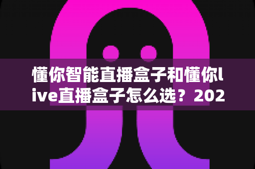 懂你智能直播盒子和懂你live直播盒子怎么选？2025年最全选购指南与避坑攻略
