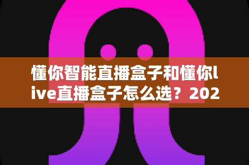 懂你智能直播盒子和懂你live直播盒子怎么选？2025年最全选购指南与避坑攻略