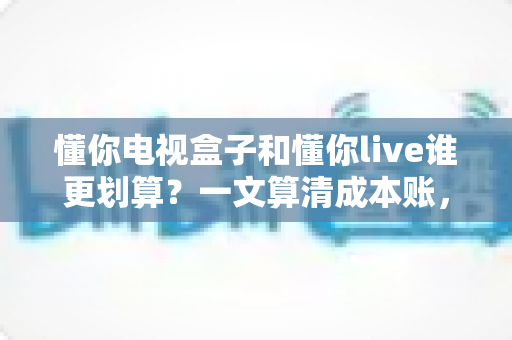 懂你电视盒子和懂你live谁更划算?一文算清成本账,帮你选对不花冤枉钱 懂你电视盒子和懂你live谁更划算?一文算清成本账,帮你选对不花冤枉钱