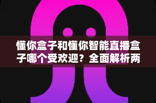 懂你盒子和懂你智能直播盒子哪个受欢迎？全面解析两大热门产品的市场口碑与选购指南