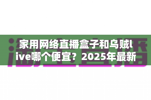 家用网络直播盒子和乌贼live哪个便宜？2025年最新价格对比与高性价比选购指南