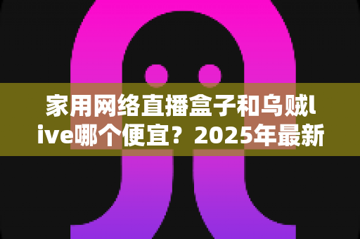 家用网络直播盒子和乌贼live哪个便宜？2025年最新价格对比与高性价比选购指南