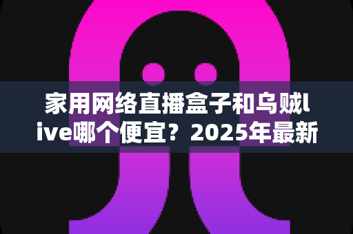 家用网络直播盒子和乌贼live哪个便宜？2025年最新价格对比与高性价比选购指南
