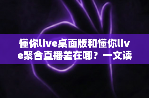 懂你live桌面版和懂你live聚合直播差在哪？一文读懂两大版本功能差异与选择指南