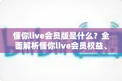 懂你live会员版是什么？全面解析懂你live会员权益、功能与开通指南