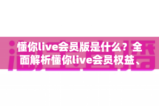 懂你live会员版是什么？全面解析懂你live会员权益、功能与开通指南
