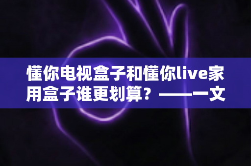 懂你电视盒子和懂你live家用盒子谁更划算？——一文读懂选购技巧，帮你省钱不踩坑