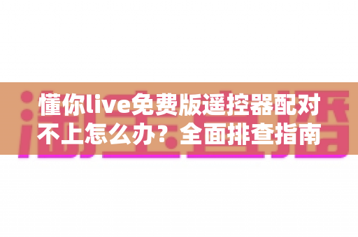 懂你live免费版遥控器配对不上怎么办？全面排查指南与实用解决方案