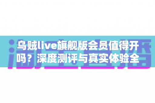乌贼live旗舰版会员值得开吗？深度测评与真实体验全面解析
