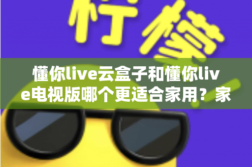 懂你live云盒子和懂你live电视版哪个更适合家用?家庭观影方案全维度对比评测与超实用选购指南 懂你live云盒子和懂你live电视版哪个更适合家用?家庭观影方案全维度对比评测与超实用选购指南