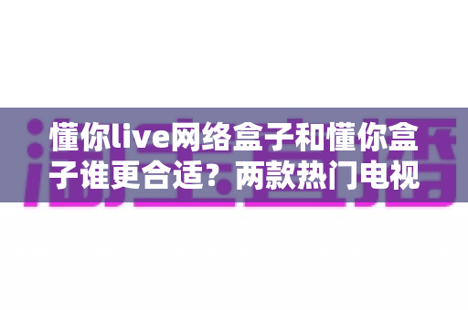 懂你live网络盒子和懂你盒子谁更合适？两款热门电视盒子深度对比评测与选购指南