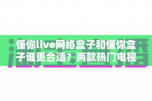 懂你live网络盒子和懂你盒子谁更合适？两款热门电视盒子深度对比评测与选购指南
