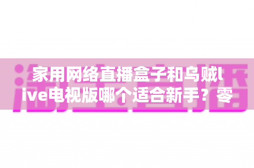家用网络直播盒子和乌贼live电视版哪个适合新手?零基础用户的选择指南与全面对比 家用网络直播盒子和乌贼live电视版哪个适合新手?零基础用户的选择指南与全面对比