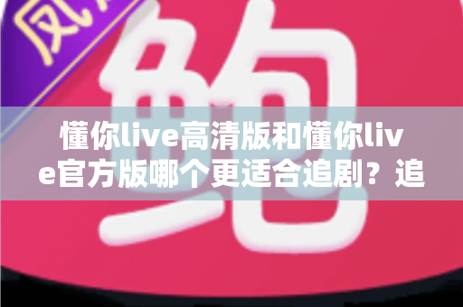 懂你live高清版和懂你live官方版哪个更适合追剧？追剧党必看的版本对比与选择指南
