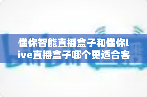 懂你智能直播盒子和懂你live直播盒子哪个更适合客厅?深度对比帮你选对客厅影音中枢 懂你智能直播盒子和懂你live直播盒子哪个更适合客厅?深度对比帮你选对客厅影音中枢