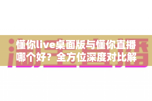 懂你live桌面版与懂你直播哪个好?全方位深度对比解析,帮你选出最适合自己的直播体验方式 懂你live桌面版与懂你直播哪个好?全方位深度对比解析,帮你选出最适合自己的直播体验方式