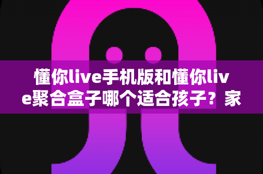 懂你live手机版和懂你live聚合盒子哪个适合孩子？家长必读的全面对比与选购指南