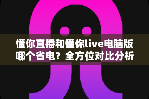 懂你直播和懂你live电脑版哪个省电？全方位对比分析，帮你找到最省电的直播观看方案