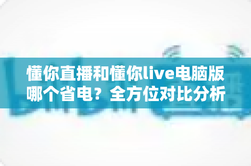 懂你直播和懂你live电脑版哪个省电？全方位对比分析，帮你找到最省电的直播观看方案