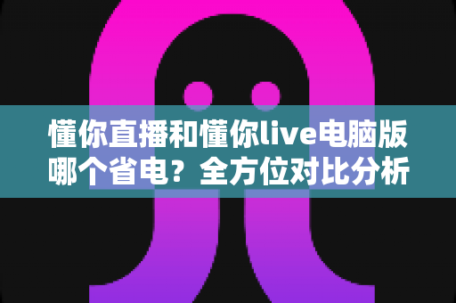 懂你直播和懂你live电脑版哪个省电？全方位对比分析，帮你找到最省电的直播观看方案